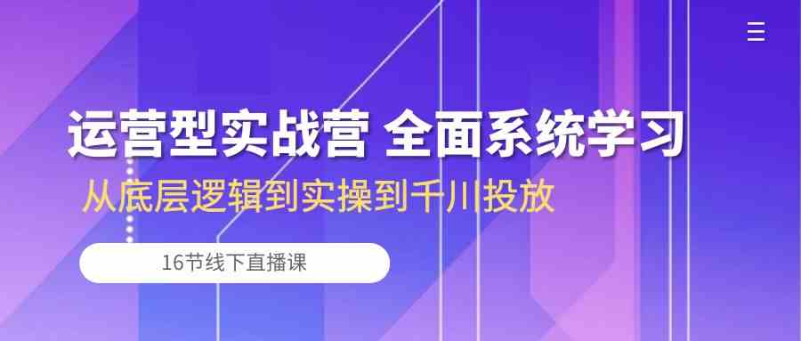 运营型实战营 全面系统学习-从底层逻辑到实操到千川投放（16节线下直播课)-智创网