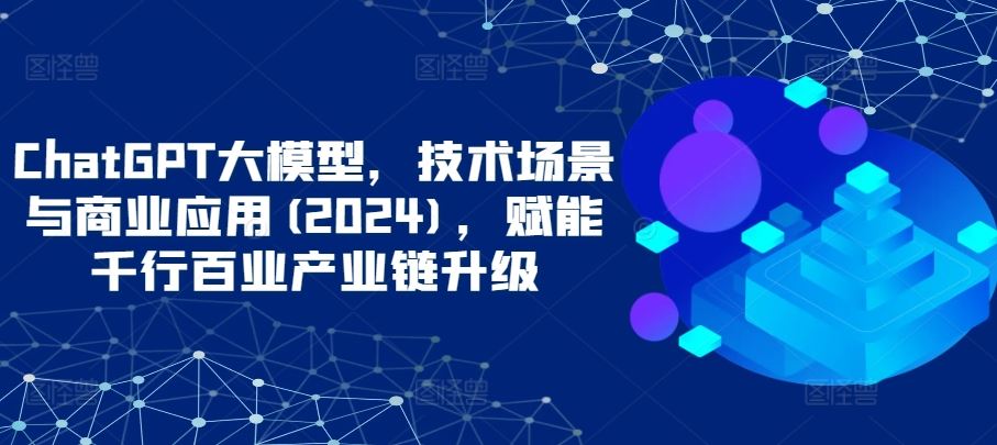 ChatGPT大模型，技术场景与商业应用(2024)，赋能千行百业产业链升级-智创网