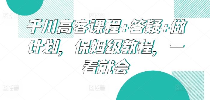 千川高客课程+答疑+做计划，保姆级教程，一看就会-智创网