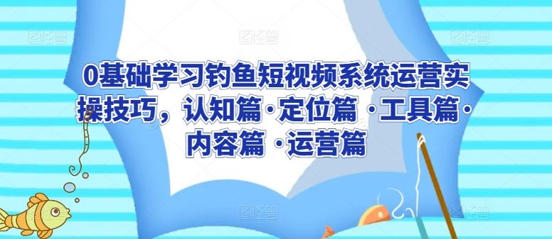 0基础学习钓鱼短视频系统运营实操技巧，认知篇·定位篇 ·工具篇·内容篇 ·运营篇-智创网