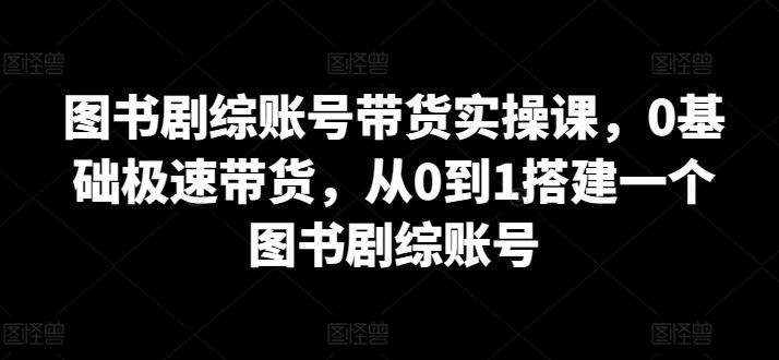 图书剧综账号带货实操课，0基础极速带货，从0到1搭建一个图书剧综账号-智创网