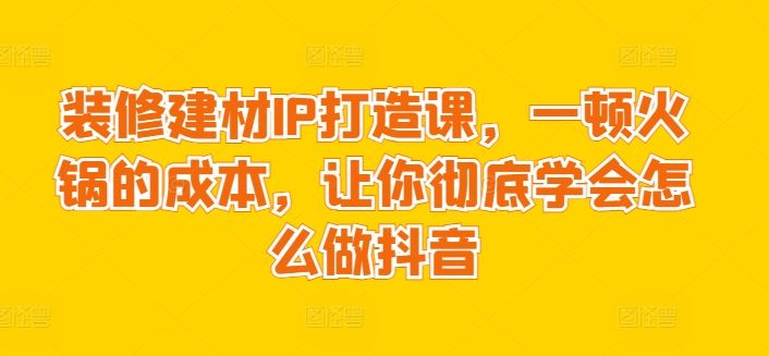 装修建材IP打造课，一顿火锅的成本，让你彻底学会怎么做抖音-智创网