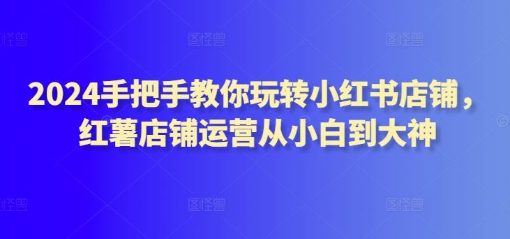 2024手把手教你玩转小红书店铺，红薯店铺运营从小白到大神-智创网