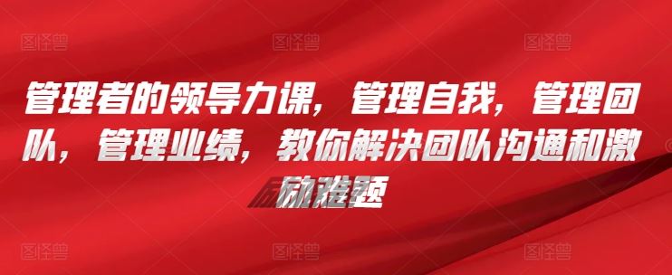 管理者的领导力课，​管理自我，管理团队，管理业绩，​教你解决团队沟通和激励难题-智创网