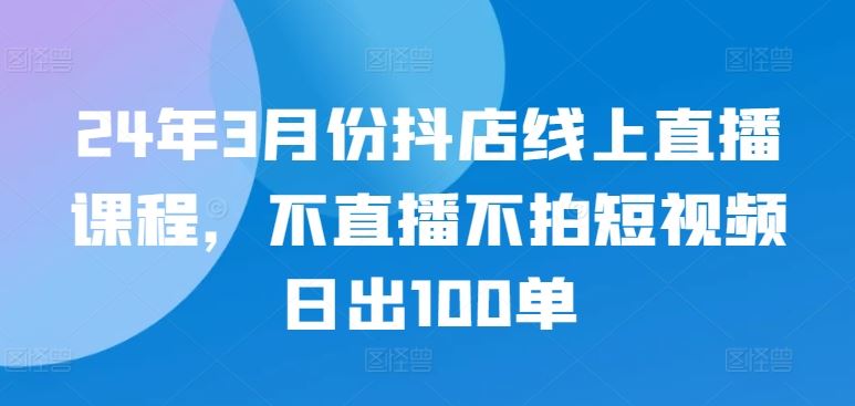 24年3月份抖店线上直播课程，不直播不拍短视频日出100单-智创网
