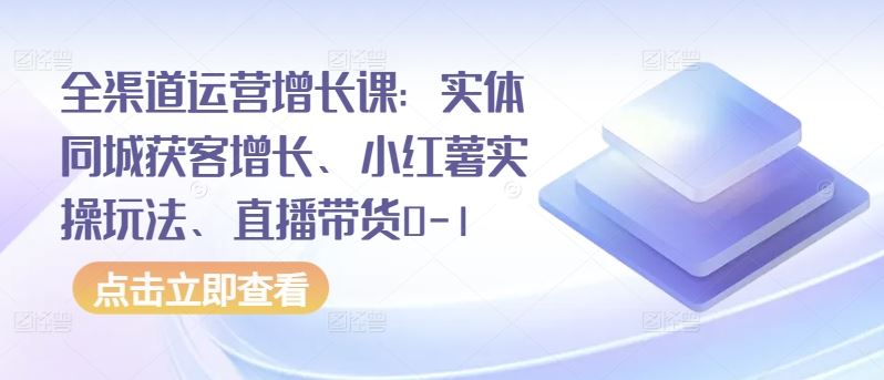 全渠道运营增长课：实体同城获客增长、小红薯实操玩法、直播带货0-1-智创网