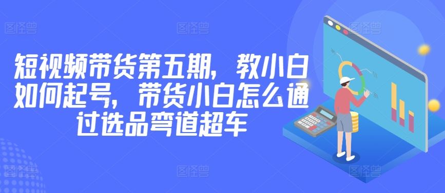 价值2980短视频带货第五期，教小白如何起号，带货小白怎么通过选品弯道超车-智创网