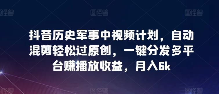 抖音历史军事中视频计划，自动混剪轻松过原创，一键分发多平台赚播放收益，月入6k【揭秘】-智创网