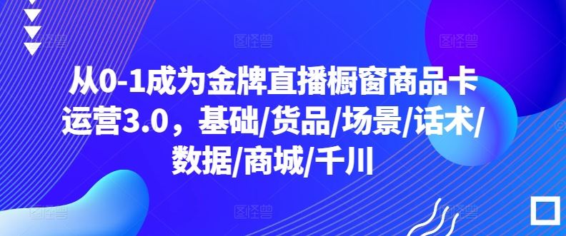 从0-1成为金牌直播橱窗商品卡运营3.0，基础/货品/场景/话术/数据/商城/千川-智创网