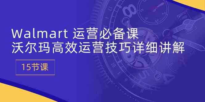 Walmart运营必备课：沃尔玛高效运营技巧详细讲解 (15节课)-智创网