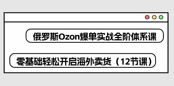 俄罗斯Ozon爆单实战全阶体系课，零基础轻松开启海外卖货（12节课）-智创网