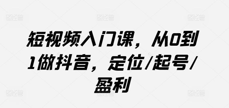 短视频入门课，从0到1做抖音，定位/起号/盈利-智创网