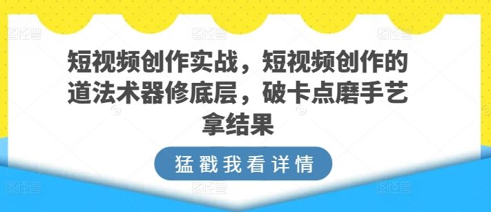 短视频创作实战，短视频创作的道法术器修底层，破卡点磨手艺拿结果-智创网