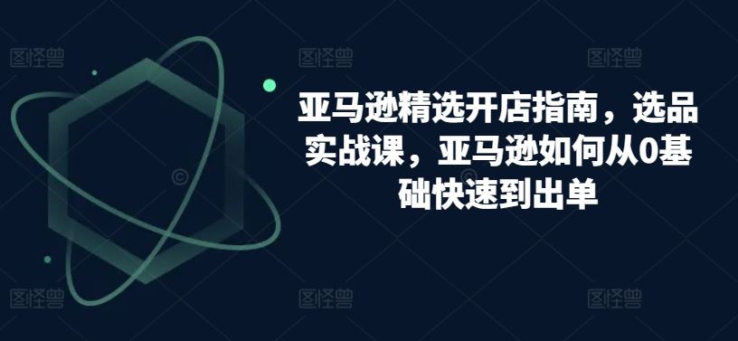 亚马逊精选开店指南，选品实战课，亚马逊如何从0基础快速到出单-智创网