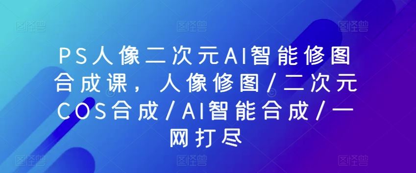 PS人像二次元AI智能修图合成课，人像修图/二次元COS合成/AI智能合成/一网打尽-智创网