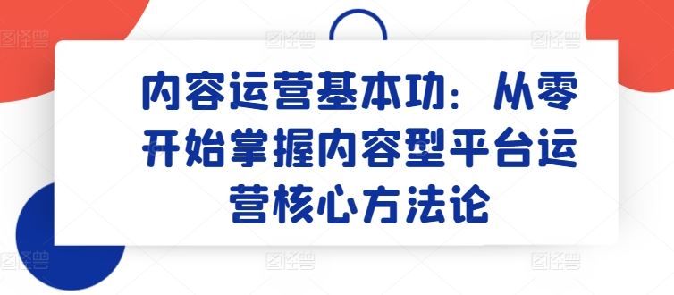 内容运营基本功：从零开始掌握内容型平台运营核心方法论-智创网