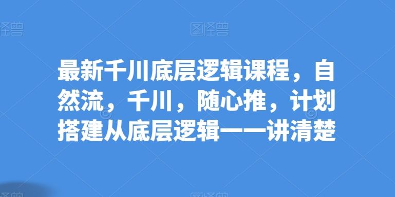 最新千川底层逻辑课程，自然流，千川，随心推，计划搭建从底层逻辑一一讲清楚-智创网