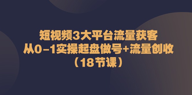 短视频3大平台流量获客：从0-1实操起盘做号+流量创收（18节课）-智创网