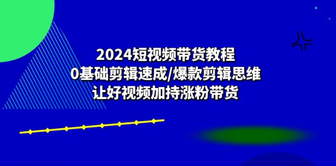 2024短视频带货教程：0基础剪辑速成/爆款剪辑思维/让好视频加持涨粉带货-智创网