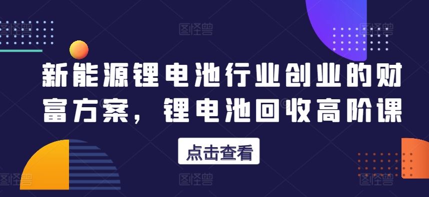 新能源锂电池行业创业的财富方案，锂电池回收高阶课-智创网