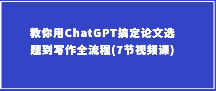 教你用ChatGPT搞定论文选题到写作全流程(7节视频课)-智创网