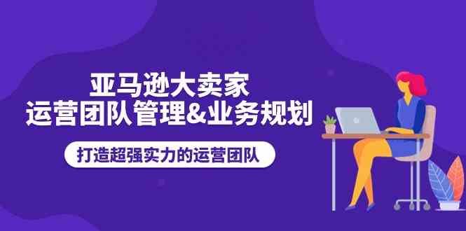 亚马逊大卖家运营团队管理&业务规划，打造超强实力的运营团队-智创网