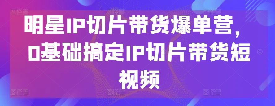 明星IP切片带货爆单营，0基础搞定IP切片带货短视频-智创网