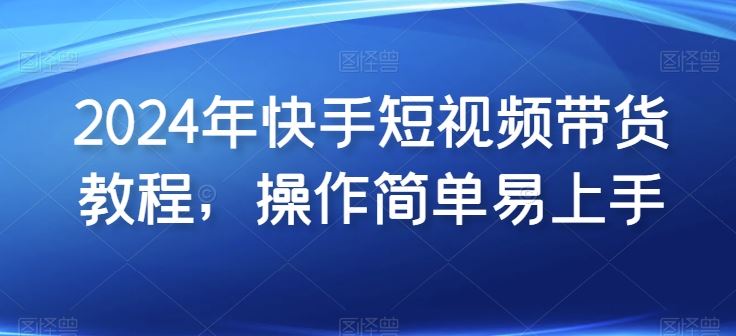 2024年快手短视频带货教程，操作简单易上手-智创网