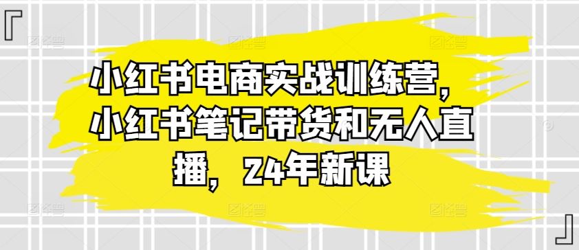 小红书电商实战训练营，小红书笔记带货和无人直播，24年新课-智创网