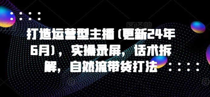 打造运营型主播(更新24年6月)，实操录屏，话术拆解，自然流带货打法-智创网