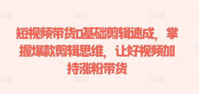 短视频带货0基础剪辑速成，掌握爆款剪辑思维，让好视频加持涨粉带货-智创网
