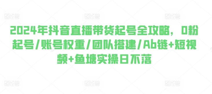 2024年抖音直播带货起号全攻略，0粉起号/账号权重/团队搭建/Ab链+短视频+鱼塘实操日不落-智创网