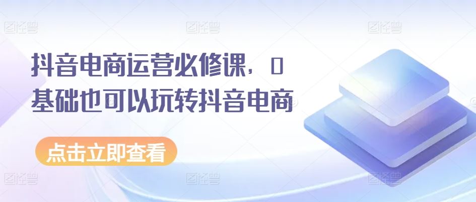 抖音电商运营必修课，0基础也可以玩转抖音电商-智创网