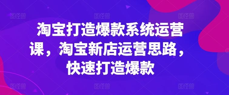 淘宝打造爆款系统运营课，淘宝新店运营思路，快速打造爆款-智创网