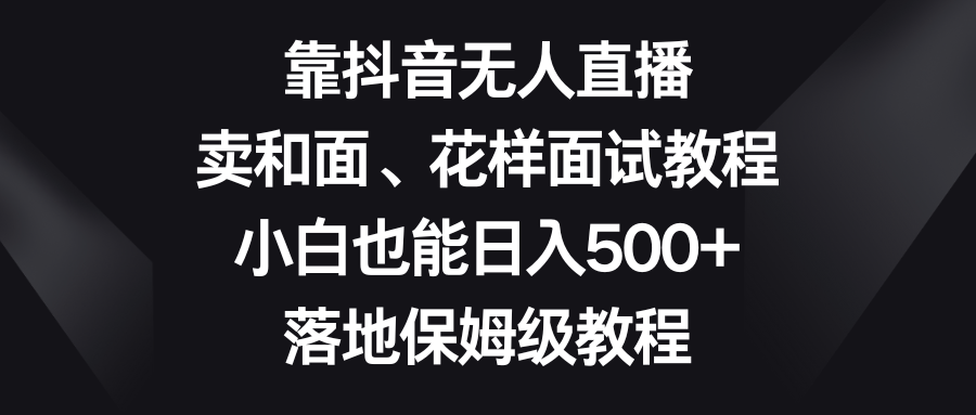 （8364期）靠抖音无人直播，卖和面、花样面试教程，小白也能日入500+，落地保姆级教程-智创网
