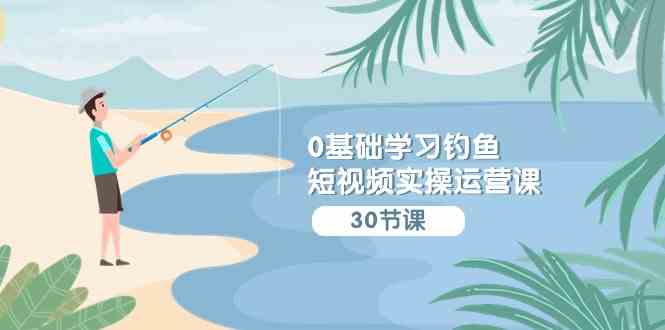 （9672期）0基础学习钓鱼短视频实操运营课：认知篇/定位篇/工具篇/内容篇/运营篇-智创网