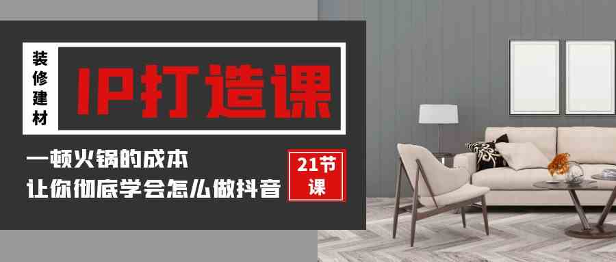 （9663期）装修建材-IP打造课，一顿火锅的成本，让你彻底学会怎么做抖音(21节视频课)-智创网
