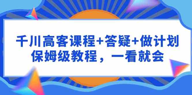 （9664期）千川 高客课程+答疑+做计划，保姆级教程，一看就会-智创网