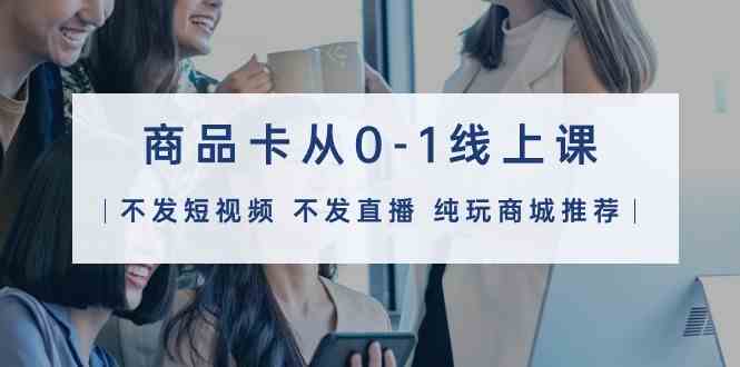（9834期）商品卡从0-1线上课（不发短视频 不发直播 纯玩商城推荐）32节课-智创网