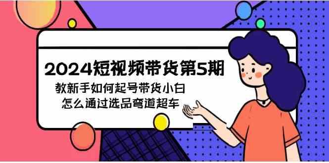 （9844期）2024短视频带货第5期，教新手如何起号，带货小白怎么通过选品弯道超车-智创网