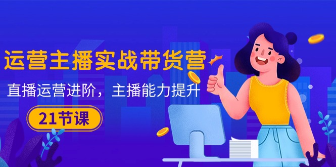 （10511期）运营主播·实战带货营：直播运营 进阶，主播 能力提升（21节课）-智创网