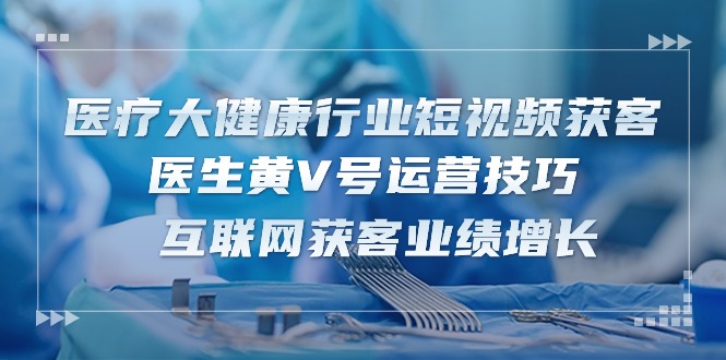 （10564期）医疗 大健康行业短视频获客：医生黄V号运营技巧  互联网获客业绩增长-15节-智创网