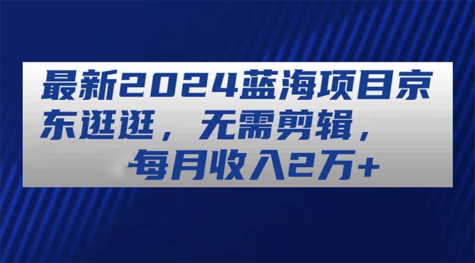 （11041期）最新2024蓝海项目京东逛逛，无需剪辑，每月收入2万+-智创网