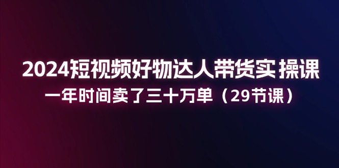 （11289期）2024短视频好物达人带货实操课：一年时间卖了三十万单（29节课）-智创网