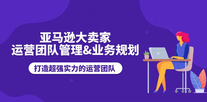 （11112期）亚马逊大卖家-运营团队管理&业务规划，打造超强实力的运营团队-智创网