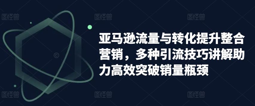 亚马逊流量与转化提升整合营销，多种引流技巧讲解助力高效突破销量瓶颈-智创网