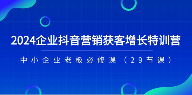 2024企业抖音营销获客增长特训营，中小企业老板必修课（29节课）-智创网