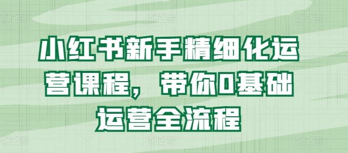 小红书新手精细化运营课程，带你0基础运营全流程-智创网