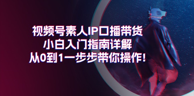 （11441期）视频号素人IP口播带货小白入门指南详解，从0到1一步步带你操作!-智创网