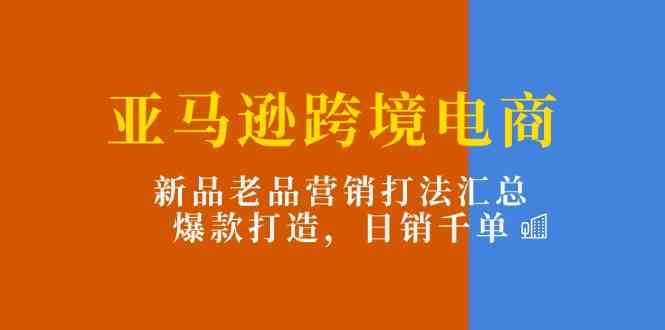 亚马逊跨境电商：新品老品营销打法汇总，爆款打造，日销千单-智创网